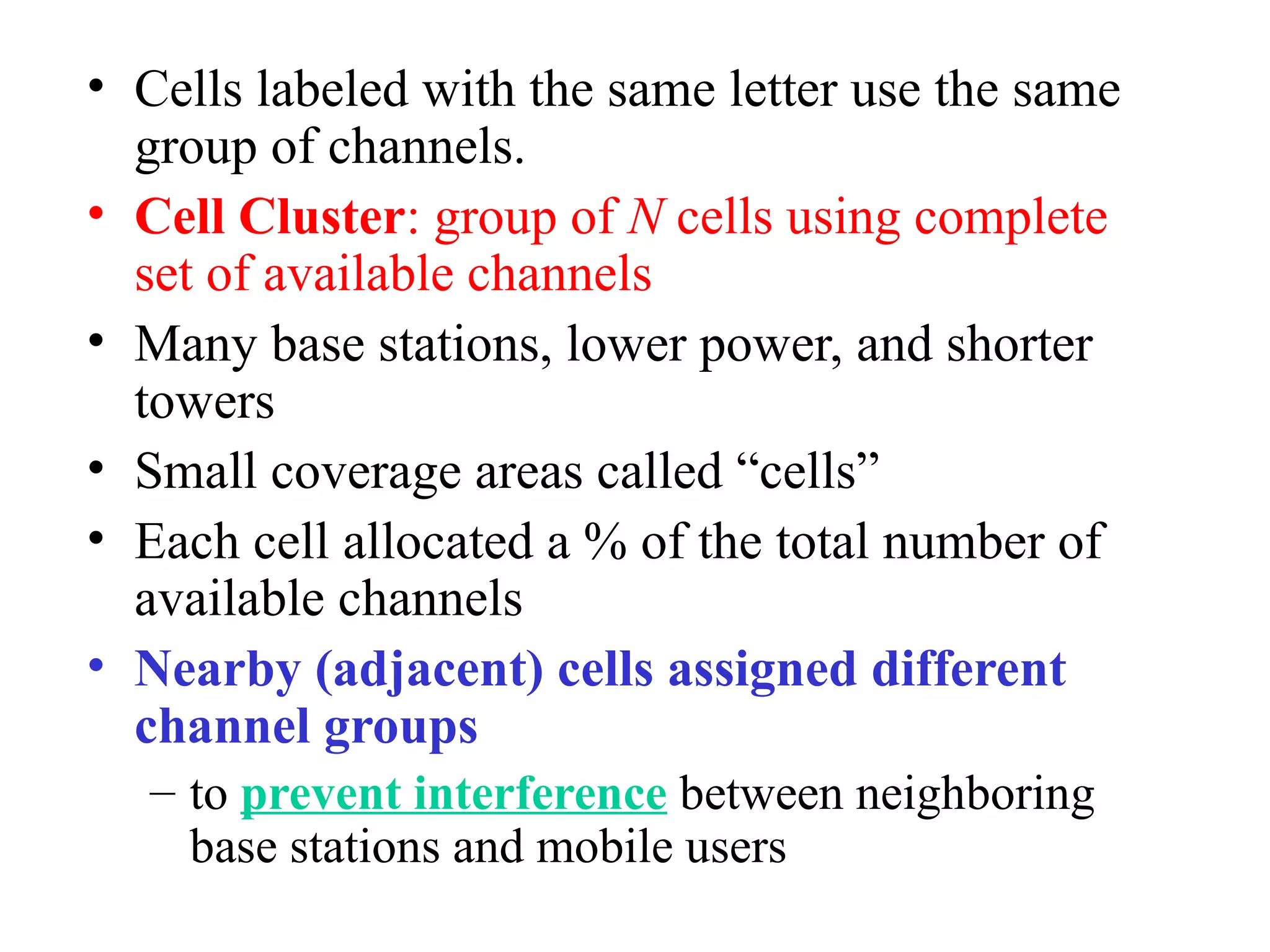 • Cells labeled with the same letter use the same
  group of channels.
• Cell Cluster: group of N cells using complete
  set of available channels
• Many base stations, lower power, and shorter
  towers
• Small coverage areas called “cells”
• Each cell allocated a % of the total number of
  available channels
• Nearby (adjacent) cells assigned different
  channel groups
   – to prevent interference between neighboring
     base stations and mobile users
 