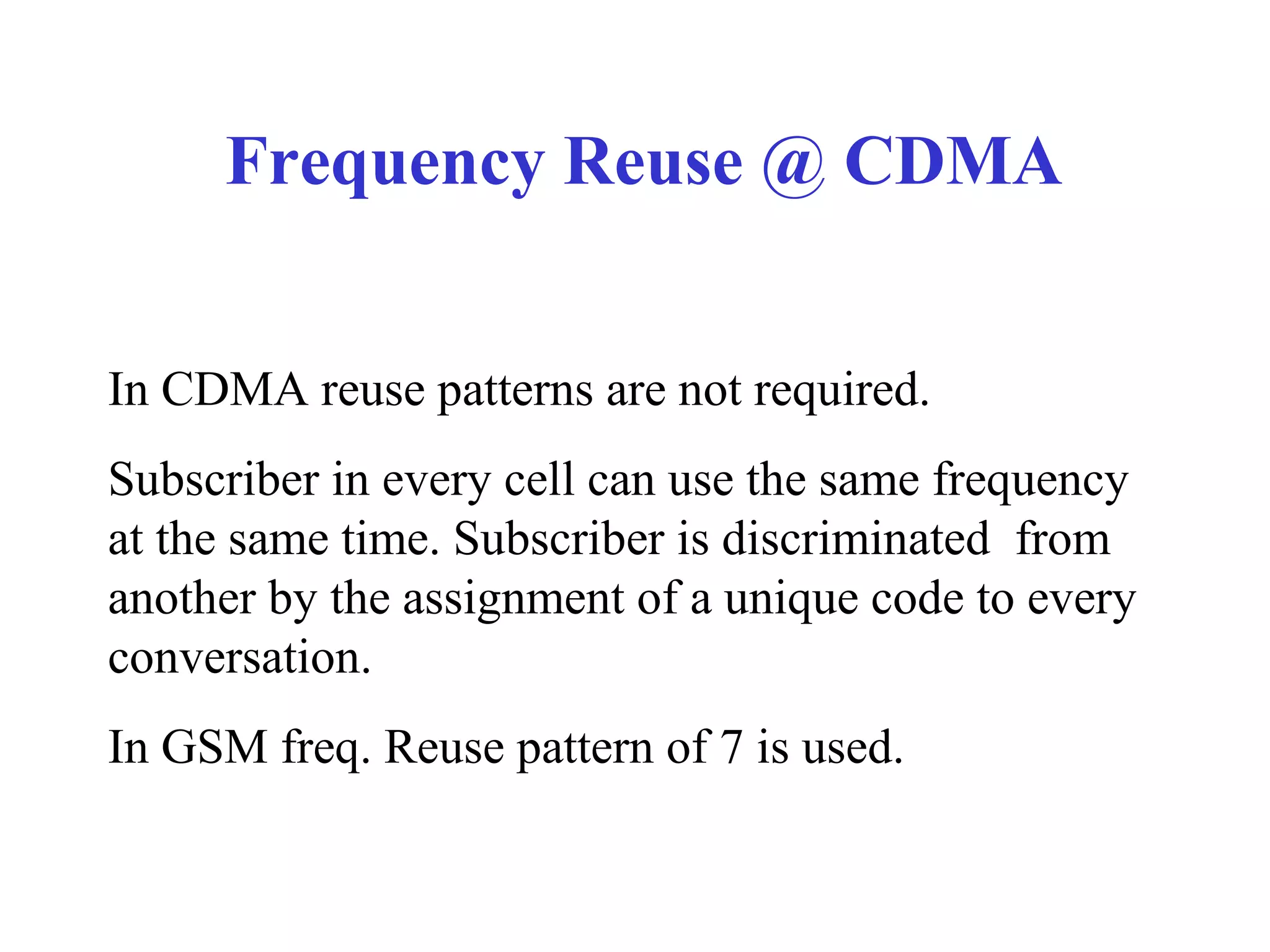Frequency Reuse @ CDMA


In CDMA reuse patterns are not required.
Subscriber in every cell can use the same frequency
at the same time. Subscriber is discriminated from
another by the assignment of a unique code to every
conversation.
In GSM freq. Reuse pattern of 7 is used.
 