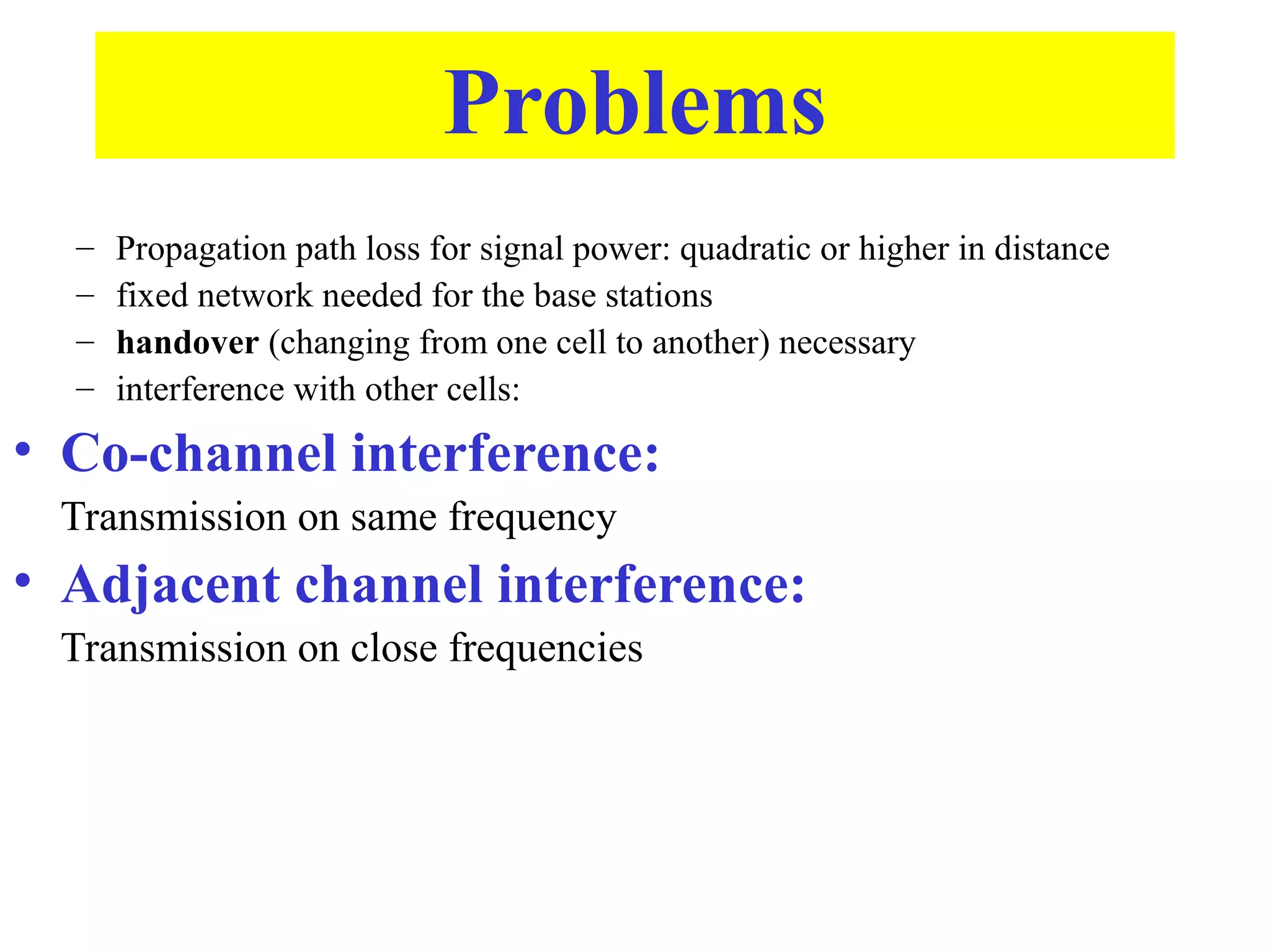 Problems
  –   Propagation path loss for signal power: quadratic or higher in distance
  –   fixed network needed for the base stations
  –   handover (changing from one cell to another) necessary
  –   interference with other cells:
• Co-channel interference:
 Transmission on same frequency
• Adjacent channel interference:
 Transmission on close frequencies
 