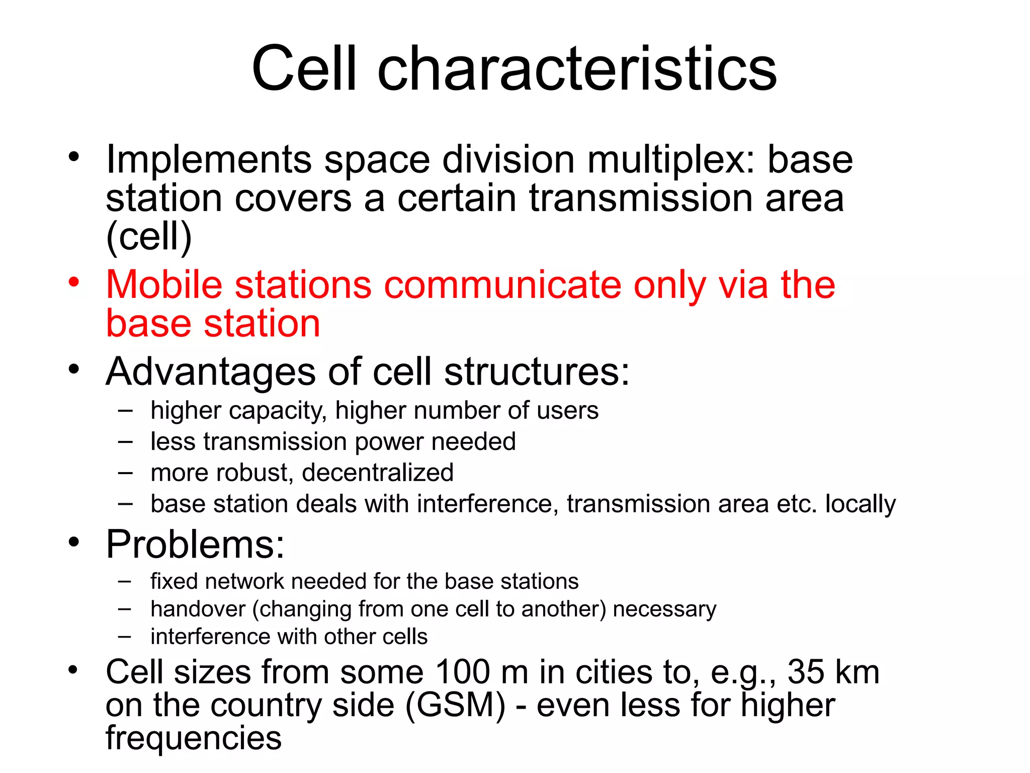 Cell characteristics
• Implements space division multiplex: base 
  station covers a certain transmission area 
  (cell)
• Mobile stations communicate only via the 
  base station
• Advantages of cell structures:
   –   higher capacity, higher number of users
   –   less transmission power needed
   –   more robust, decentralized
   –   base station deals with interference, transmission area etc. locally
• Problems:
   – fixed network needed for the base stations
   – handover (changing from one cell to another) necessary
   – interference with other cells
• Cell sizes from some 100 m in cities to, e.g., 35 km 
  on the country side (GSM) - even less for higher 
  frequencies
 