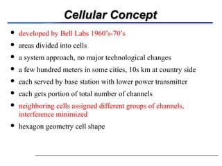 Cellular Concept
                     developed by Bell Labs 1960’s-70’s
                     areas divided into cells
                     a system approach, no major technological changes
                     a few hundred meters in some cities, 10s km at country side

                     each served by base station with lower power transmitter
                                                                   
                     each gets portion of total number of channels
                     neighboring cells assigned different groups of channels,
                      interference minimized
                     hexagon geometry cell shape
 