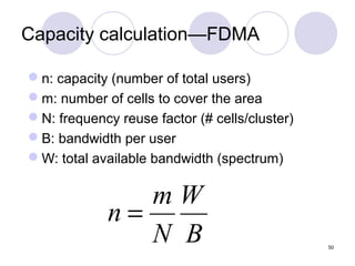 Capacity calculation—FDMA

n: capacity (number of total users)
m: number of cells to cover the area
N: frequency reuse factor (# cells/cluster)
B: bandwidth per user
W: total available bandwidth (spectrum)


                mW
             n=
                N B                            50
 