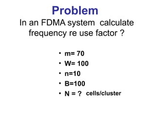 Problem
In an FDMA system calculate
   frequency re use factor ?

         •   m= 70
         •   W= 100
         •   n=10
         •   B=100
         •   N = ? cells/cluster
 