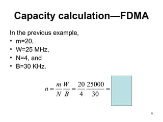 Capacity calculation—FDMA
In the previous example,
• m=20,
• W=25 MHz,
• N=4, and
• B=30 KHz.

               m W 20 25000
            n=     =        = 4,166
               N B   4 30

                                      52
 