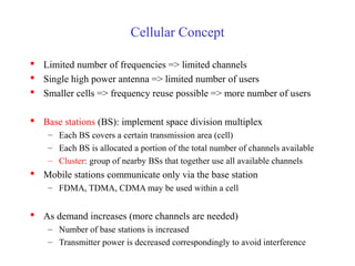 Cellular Concept

 Limited number of frequencies => limited channels
 Single high power antenna => limited number of users
 Smaller cells => frequency reuse possible => more number of users

 Base stations (BS): implement space division multiplex
    – Each BS covers a certain transmission area (cell)
    – Each BS is allocated a portion of the total number of channels available
    – Cluster: group of nearby BSs that together use all available channels
 Mobile stations communicate only via the base station
    – FDMA, TDMA, CDMA may be used within a cell


 As demand increases (more channels are needed)
    – Number of base stations is increased
    – Transmitter power is decreased correspondingly to avoid interference
 