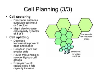Cell Planning (3/3)
• Cell sectoring
   – Directional antennas
     subdivide cell into 3
     or 6 sectors
   – Might also increase
     cell capacity by factor
     of 3 or 6
• Cell splitting
   – Decrease
     transmission power in
     base and mobile
   – Results in more and
     smaller cells
   – Reuse frequencies in
     non-contiguous cell
     groups
   – Example: ½ cell
     radius leads 4 fold
     capacity increase
 
