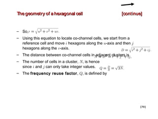 The geometry of a hexagonal cell                          [continue]


– So,
– Using this equation to locate co-channel cells, we start from a
  reference cell and move i hexagons along the u-axis and then j
  hexagons along the v-axis.
– The distance between co-channel cells in adjacent clusters is
– The number of cells in a cluster, N, is hence
  since i and j can only take integer values.
– The frequency reuse factor , Q, is defined by




                                                                    [ 70 ]
 