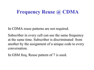 Frequency Reuse @ CDMA


In CDMA reuse patterns are not required.
Subscriber in every cell can use the same frequency
at the same time. Subscriber is discriminated from
another by the assignment of a unique code to every
conversation.
In GSM freq. Reuse pattern of 7 is used.
 