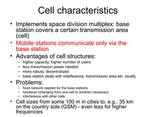 Cell characteristics
• Implements space division multiplex: base 
  station covers a certain transmission area 
  (cell)
• Mobile stations communicate only via the 
  base station
• Advantages of cell structures:
   –   higher capacity, higher number of users
   –   less transmission power needed
   –   more robust, decentralized
   –   base station deals with interference, transmission area etc. locally
• Problems:
   – fixed network needed for the base stations
   – handover (changing from one cell to another) necessary
   – interference with other cells
• Cell sizes from some 100 m in cities to, e.g., 35 km 
  on the country side (GSM) - even less for higher 
  frequencies
 