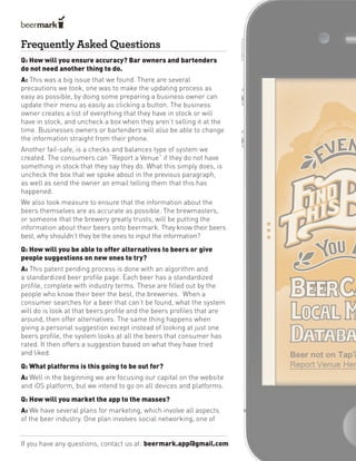 Frequently Asked Questions
If you have any questions, contact us at: beermark.app@gmail.com
Q: How will you ensure accuracy? Bar owners and bartenders
do not need another thing to do.
A: This was a big issue that we found. There are several
precautions we took, one was to make the updating process as
easy as possible, by doing some preparing a business owner can
update their menu as easily as clicking a button. The business
owner creates a list of everything that they have in stock or will
have in stock, and uncheck a box when they aren’t selling it at the
time. Businesses owners or bartenders will also be able to change
the information straight from their phone.
Another fail-safe, is a checks and balances type of system we
created. The consumers can “Report a Venue” if they do not have
something in stock that they say they do. What this simply does, is
uncheck the box that we spoke about in the previous paragraph,
as well as send the owner an email telling them that this has
happened.
We also took measure to ensure that the information about the
beers themselves are as accurate as possible. The brewmasters,
or someone that the brewery greatly trusts, will be putting the
information about their beers onto beermark. They know their beers
best, why shouldn’t they be the ones to input the information?
Q: How will you be able to offer alternatives to beers or give
people suggestions on new ones to try?
A: This patent pending process is done with an algorithm and
a standardized beer profile page. Each beer has a standardized
profile, complete with industry terms. These are filled out by the
people who know their beer the best, the breweries. When a
consumer searches for a beer that can’t be found, what the system
will do is look at that beers profile and the beers profiles that are
around, then offer alternatives. The same thing happens when
giving a personal suggestion except instead of looking at just one
beers profile, the system looks at all the beers that consumer has
rated. It then offers a suggestion based on what they have tried
and liked.
Q: What platforms is this going to be out for?
A: Well in the beginning we are focusing our capital on the website
and iOS platform, but we intend to go on all devices and platforms.
Q: How will you market the app to the masses?
A: We have several plans for marketing, which involve all aspects
of the beer industry. One plan involves social networking, one of
 