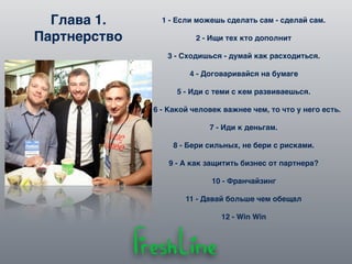 Глава 1.
Партнерство
1 - Если можешь сделать сам - сделай сам.
2 - Ищи тех кто дополнит
3 - Сходишься - думай как расходиться.
4 - Договаривайся на бумаге
5 - Иди с теми с кем развиваешься.
6 - Какой человек важнее чем, то что у него есть.
7 - Иди к деньгам.
8 - Бери сильных, не бери с рисками.
9 - А как защитить бизнес от партнера?
10 - Франчайзинг
11 - Давай больше чем обещал
12 - Win Win
 