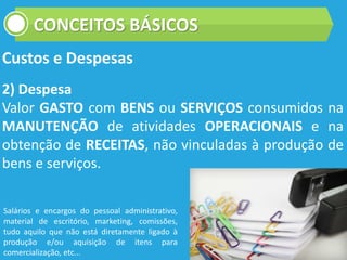 CONCEITOS BÁSICOS
Custos e Despesas
2) Despesa
Valor GASTO com BENS ou SERVIÇOS consumidos na
MANUTENÇÃO de atividades OPERACIONAIS e na
obtenção de RECEITAS, não vinculadas à produção de
bens e serviços.
Salários e encargos do pessoal administrativo,
material de escritório, marketing, comissões,
tudo aquilo que não está diretamente ligado à
produção e/ou aquisição de itens para
comercialização, etc...
 