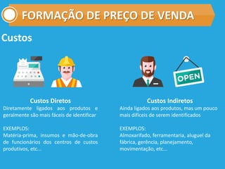 FORMAÇÃO DE PREÇO DE VENDA
Custos
Custos Diretos
Diretamente ligados aos produtos e
geralmente são mais fáceis de identificar
EXEMPLOS:
Matéria-prima, insumos e mão-de-obra
de funcionários dos centros de custos
produtivos, etc...
Custos Indiretos
Ainda ligados aos produtos, mas um pouco
mais difíceis de serem identificados
EXEMPLOS:
Almoxarifado, ferramentaria, aluguel da
fábrica, gerência, planejamento,
movimentação, etc...
 