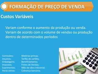 FORMAÇÃO DE PREÇO DE VENDA
Custos Variáveis
Variam conforme o aumento da produção ou venda.
Variam de acordo com o volume de vendas ou produção
dentro de determinados períodos
Comissões;
Insumos;
Embalagens;
Impostos;
Suprimentos;
Horas extras;
Matérias-primas;
Tarifas de cartões;
Beneficiamento;
Fretes de Vendas;
Mão-de-obra industrial;
Cobrança bancária;
 
