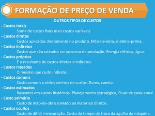 FORMAÇÃO DE PREÇO DE VENDA
OUTROS TIPOS DE CUSTOS
- Custos totais
Soma de custos fixos mais custos variáveis.
- Custos diretos
Custos aplicados diretamente no produto. Mão-de-obra, matéria-prima.
- Custos indiretos
Custos que são rateados no processo de produção. Energia elétrica, água.
- Custos próprios
É o resultante de custos diretos e indiretos.
- Custos rateados
O mesmo que custo indireto.
- Custos comuns
Custo comum a vários centros de custos. Durex, caneta.
- Custos estimados
Baseados em custos históricos. Planejamento estratégico, Fluxo de caixa anual
- Custo primário
Custo de mão-de-obra somado ao materiais diretos.
- Custos ocultos
Custo de difícil mensuração. Custo do tempo de troca da agulha da máquina.
 