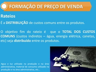 FORMAÇÃO DE PREÇO DE VENDA
Rateios
É a DISTRIBUIÇÃO de custos comuns entre os produtos.
O objetivo fim do rateio é que o TOTAL DOS CUSTOS
COMUNS (custos indiretos – água, energia elétrica, canetas,
etc) seja distribuído entre os produtos.
Agua e luz utilizada na produção e na área
administrativa, material de consumo utilizado na
produção e na área administrativa, etc...
 