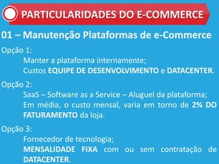 01 – Manutenção Plataformas de e-Commerce
Opção 1:
Manter a plataforma internamente;
Custos EQUIPE DE DESENVOLVIMENTO e DATACENTER.
Opção 2:
SaaS – Software as a Service – Aluguel da plataforma;
Em média, o custo mensal, varia em torno de 2% DO
FATURAMENTO da loja.
Opção 3:
Fornecedor de tecnologia;
MENSALIDADE FIXA com ou sem contratação de
DATACENTER.
PARTICULARIDADES DO E-COMMERCE
 