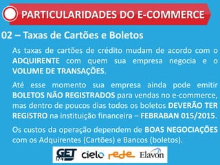 02 – Taxas de Cartões e Boletos
As taxas de cartões de crédito mudam de acordo com o
ADQUIRENTE com quem sua empresa negocia e o
VOLUME DE TRANSAÇÕES.
Até esse momento sua empresa ainda pode emitir
BOLETOS NÃO REGISTRADOS para vendas no e-commerce,
mas dentro de poucos dias todos os boletos DEVERÃO TER
REGISTRO na instituição financeira – FEBRABAN 015/2015.
Os custos da operação dependem de BOAS NEGOCIAÇÕES
com os Adquirentes (Cartões) e Bancos (boletos).
PARTICULARIDADES DO E-COMMERCE
 