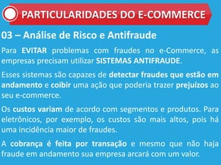 03 – Análise de Risco e Antifraude
Para EVITAR problemas com fraudes no e-Commerce, as
empresas precisam utilizar SISTEMAS ANTIFRAUDE.
Esses sistemas são capazes de detectar fraudes que estão em
andamento e coibir uma ação que poderia trazer prejuízos ao
seu e-commerce.
Os custos variam de acordo com segmentos e produtos. Para
eletrônicos, por exemplo, os custos são mais altos, pois há
uma incidência maior de fraudes.
A cobrança é feita por transação e mesmo que não haja
fraude em andamento sua empresa arcará com um valor.
PARTICULARIDADES DO E-COMMERCE
 