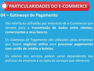 04 – Gateways de Pagamento
São interfaces utilizadas por empresas de e-Commerce que
servem para a transmissão de dados entre clientes,
comerciantes e seus bancos.
Os Gateways de Pagamento são utilizados pelas empresas
que fazem negócios online para processar pagamentos
com cartão de crédito e boletos.
Os valores dos serviços podem variar dependendo das
políticas da empresa e os tipos de serviços que oferecem.
PARTICULARIDADES DO E-COMMERCE
 