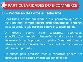 05 – Produção de Fotos e Cadastros
Boas fotos, de boa qualidade e que permitam que os e-
consumidores compreendam perfeitamente os detalhes
de cada produto são essenciais para o sucesso da loja.
O mesmo ocorre com cadastros, descrições,
especificações, medidas, dimensões, modo de usar, itens
inclusos e fichas de produto completas. Com o máximo de
informações disponíveis, fica mais fácil do consumidor
adquirir seu produto.
Os custos para produzir fotos e cadastros podem ser
absorvidos pela equipe interna ou por terceiros.
PARTICULARIDADES DO E-COMMERCE
 