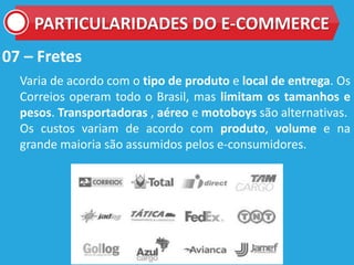 07 – Fretes
Varia de acordo com o tipo de produto e local de entrega. Os
Correios operam todo o Brasil, mas limitam os tamanhos e
pesos. Transportadoras , aéreo e motoboys são alternativas.
Os custos variam de acordo com produto, volume e na
grande maioria são assumidos pelos e-consumidores.
PARTICULARIDADES DO E-COMMERCE
 