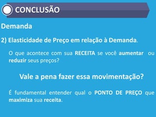 Demanda
2) Elasticidade de Preço em relação à Demanda.
O que acontece com sua RECEITA se você aumentar ou
reduzir seus preços?
Vale a pena fazer essa movimentação?
É fundamental entender qual o PONTO DE PREÇO que
maximiza sua receita.
CONCLUSÃO
 