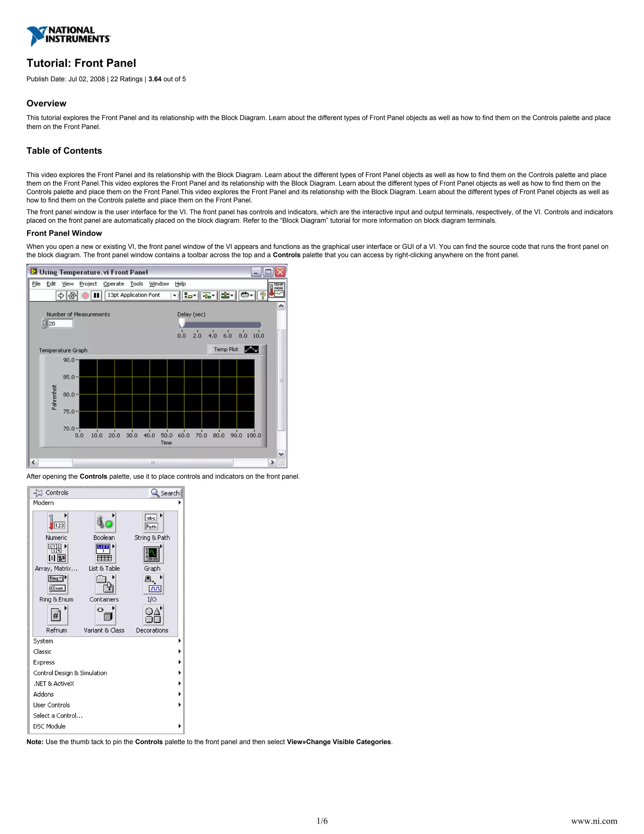 1/6 www.ni.com
Tutorial: Front Panel
Publish Date: Jul 02, 2008 | 22 Ratings | out of 53.64
Overview
This tutorial explores the Front Panel and its relationship with the Block Diagram. Learn about the different types of Front Panel objects as well as how to find them on the Controls palette and place
them on the Front Panel.
Table of Contents
This video explores the Front Panel and its relationship with the Block Diagram. Learn about the different types of Front Panel objects as well as how to find them on the Controls palette and place
them on the Front Panel.This video explores the Front Panel and its relationship with the Block Diagram. Learn about the different types of Front Panel objects as well as how to find them on the
Controls palette and place them on the Front Panel.This video explores the Front Panel and its relationship with the Block Diagram. Learn about the different types of Front Panel objects as well as
how to find them on the Controls palette and place them on the Front Panel.
The front panel window is the user interface for the VI. The front panel has controls and indicators, which are the interactive input and output terminals, respectively, of the VI. Controls and indicators
placed on the front panel are automatically placed on the block diagram. Refer to the “Block Diagram” tutorial for more information on block diagram terminals.
Front Panel Window
When you open a new or existing VI, the front panel window of the VI appears and functions as the graphical user interface or GUI of a VI. You can find the source code that runs the front panel on
the block diagram. The front panel window contains a toolbar across the top and a palette that you can access by right-clicking anywhere on the front panel.Controls
After opening the palette, use it to place controls and indicators on the front panel.Controls
Note: Use the thumb tack to pin the palette to the front panel and then select .Controls View»Change Visible Categories
 