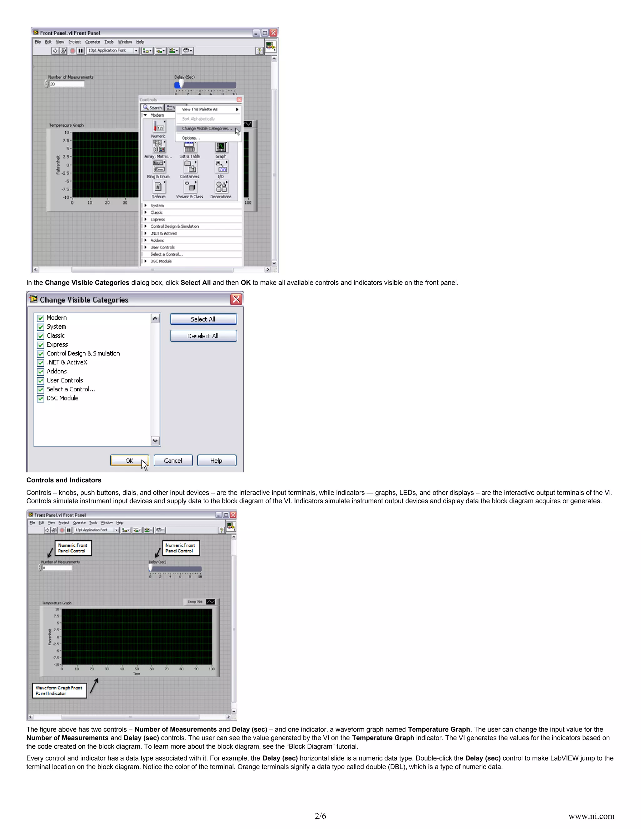 2/6 www.ni.com
In the dialog box, click and then to make all available controls and indicators visible on the front panel.Change Visible Categories Select All OK
Controls and Indicators
Controls – knobs, push buttons, dials, and other input devices – are the interactive input terminals, while indicators — graphs, LEDs, and other displays – are the interactive output terminals of the VI.
Controls simulate instrument input devices and supply data to the block diagram of the VI. Indicators simulate instrument output devices and display data the block diagram acquires or generates.
The figure above has two controls – and – and one indicator, a waveform graph named . The user can change the input value for theNumber of Measurements Delay (sec) Temperature Graph
and controls. The user can see the value generated by the VI on the indicator. The VI generates the values for the indicators based onNumber of Measurements Delay (sec) Temperature Graph
the code created on the block diagram. To learn more about the block diagram, see the “Block Diagram” tutorial.
Every control and indicator has a data type associated with it. For example, the horizontal slide is a numeric data type. Double-click the control to make LabVIEW jump to theDelay (sec) Delay (sec)
terminal location on the block diagram. Notice the color of the terminal. Orange terminals signify a data type called double (DBL), which is a type of numeric data.
 