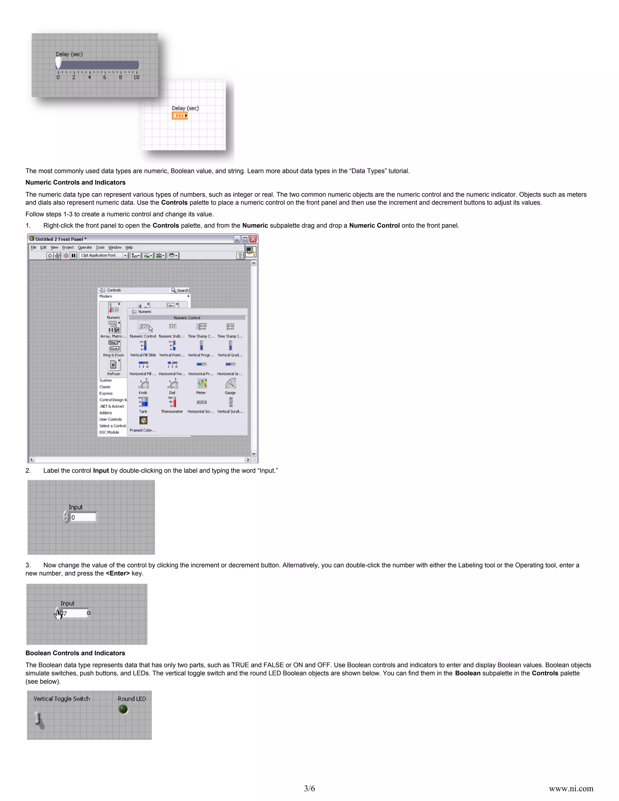 3/6 www.ni.com
The most commonly used data types are numeric, Boolean value, and string. Learn more about data types in the “Data Types” tutorial.
Numeric Controls and Indicators
The numeric data type can represent various types of numbers, such as integer or real. The two common numeric objects are the numeric control and the numeric indicator. Objects such as meters
and dials also represent numeric data. Use the palette to place a numeric control on the front panel and then use the increment and decrement buttons to adjust its values.Controls
Follow steps 1-3 to create a numeric control and change its value.
1. Right-click the front panel to open the palette, and from the subpalette drag and drop a onto the front panel.Controls Numeric Numeric Control
2. Label the control by double-clicking on the label and typing the word “Input.”Input
3. Now change the value of the control by clicking the increment or decrement button. Alternatively, you can double-click the number with either the Labeling tool or the Operating tool, enter a
new number, and press the key.<Enter>
Boolean Controls and Indicators
The Boolean data type represents data that has only two parts, such as TRUE and FALSE or ON and OFF. Use Boolean controls and indicators to enter and display Boolean values. Boolean objects
simulate switches, push buttons, and LEDs. The vertical toggle switch and the round LED Boolean objects are shown below. You can find them in the subpalette in the paletteBoolean Controls
(see below).
 