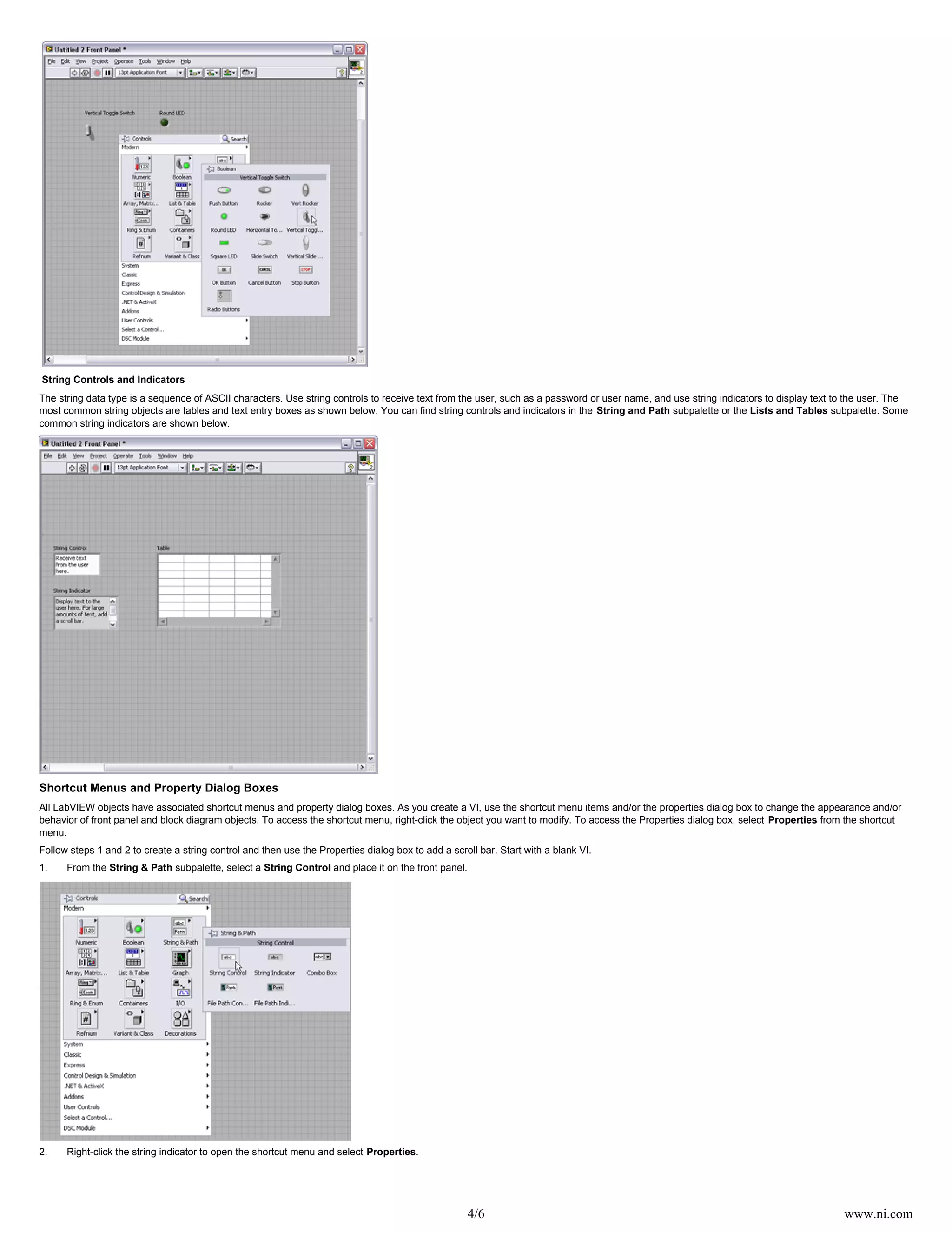 4/6 www.ni.com
String Controls and Indicators
The string data type is a sequence of ASCII characters. Use string controls to receive text from the user, such as a password or user name, and use string indicators to display text to the user. The
most common string objects are tables and text entry boxes as shown below. You can find string controls and indicators in the subpalette or the subpalette. SomeString and Path Lists and Tables
common string indicators are shown below.
Shortcut Menus and Property Dialog Boxes
All LabVIEW objects have associated shortcut menus and property dialog boxes. As you create a VI, use the shortcut menu items and/or the properties dialog box to change the appearance and/or
behavior of front panel and block diagram objects. To access the shortcut menu, right-click the object you want to modify. To access the Properties dialog box, select from the shortcutProperties
menu.
Follow steps 1 and 2 to create a string control and then use the Properties dialog box to add a scroll bar. Start with a blank VI.
1. From the subpalette, select a and place it on the front panel.String & Path String Control
2. Right-click the string indicator to open the shortcut menu and select .Properties
 