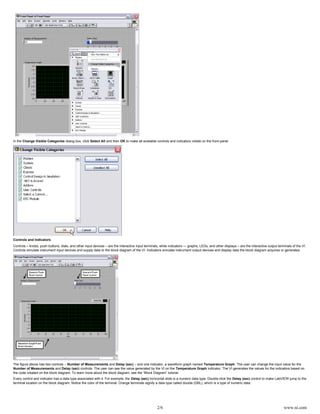 2/6 www.ni.com
In the dialog box, click and then to make all available controls and indicators visible on the front panel.Change Visible Categories Select All OK
Controls and Indicators
Controls – knobs, push buttons, dials, and other input devices – are the interactive input terminals, while indicators — graphs, LEDs, and other displays – are the interactive output terminals of the VI.
Controls simulate instrument input devices and supply data to the block diagram of the VI. Indicators simulate instrument output devices and display data the block diagram acquires or generates.
The figure above has two controls – and – and one indicator, a waveform graph named . The user can change the input value for theNumber of Measurements Delay (sec) Temperature Graph
and controls. The user can see the value generated by the VI on the indicator. The VI generates the values for the indicators based onNumber of Measurements Delay (sec) Temperature Graph
the code created on the block diagram. To learn more about the block diagram, see the “Block Diagram” tutorial.
Every control and indicator has a data type associated with it. For example, the horizontal slide is a numeric data type. Double-click the control to make LabVIEW jump to theDelay (sec) Delay (sec)
terminal location on the block diagram. Notice the color of the terminal. Orange terminals signify a data type called double (DBL), which is a type of numeric data.
 