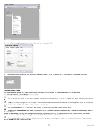 5/6 www.ni.com
3. From the Properties dialog box, put a check in the checkbox and click .Show vertical scroll bar OK
4. The resulting string control has a scroll bar so the user can scroll up and down to view all of the text. This allows the use of a small string control to display a large amount of text.
Front Panel Window Toolbar
Each window has a toolbar associated with it. Use the front panel window toolbar buttons to run and edit the VI. The following toolbar appears on the front panel window.
Click the button to run your VI. You do not need to compile your code; LabVIEW compiles it automatically. You can run a VI if the button appears as a solid white arrow, shown atRun Run
left.
The button appears broken when the VI you are creating or editing contains errors. If the Run button still appears broken after you finish wiring the block diagram, the VI is broken andRun
cannot run. Click this button to display the window, which lists all errors and warnings.Error List
Click to run the VI until you abort or pause execution. You also can click the button again to disable continuous running.Run Continuously
While the VI runs, the button appears. Click this button to stop the VI immediately if there is no other way to stop the VI. If more than one running top-level VI uses the VI,Abort Execution
the button is dimmed.
Caution: The button stops the VI immediately before it finishes the current iteration. Aborting a VI that uses external resources, such as external hardware, might leave theAbort Execution
resources in an unknown state by not resetting or releasing them properly. Design VIs with a stop button to avoid this problem.
Click to pause a running VI. When you click the button, LabVIEW highlights on the block diagram the location where you paused execution, and the button appearsPause Pause Pause
red. Click the button again to continue running the VI.Pause
 