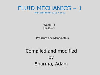FLUID MECHANICS – 1
     First Semester 2011 - 2012




            Week – 1
            Class – 2


      Pressure and Manometers



  Compiled and modified
           by
     Sharma, Adam
 