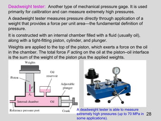Deadweight tester: Another type of mechanical pressure gage. It is used
primarily for calibration and can measure extremely high pressures.
A deadweight tester measures pressure directly through application of a
weight that provides a force per unit area—the fundamental definition of
pressure.
It is constructed with an internal chamber filled with a fluid (usually oil),
along with a tight-fitting piston, cylinder, and plunger.
Weights are applied to the top of the piston, which exerts a force on the oil
in the chamber. The total force F acting on the oil at the piston–oil interface
is the sum of the weight of the piston plus the applied weights.




                                      A deadweight tester is able to measure
                                      extremely high pressures (up to 70 MPa in   28
                                      some applications).
 