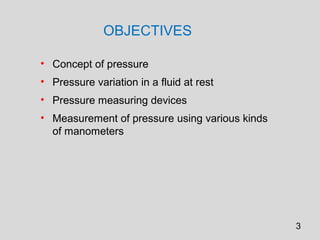 OBJECTIVES

• Concept of pressure
• Pressure variation in a fluid at rest
• Pressure measuring devices
• Measurement of pressure using various kinds
  of manometers




                                                3
 