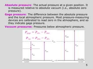 Absolute pressure: The actual pressure at a given position. It
  is measured relative to absolute vacuum (i.e., absolute zero
  pressure).
Gage pressure: The difference between the absolute pressure
  and the local atmospheric pressure. Most pressure-measuring
  devices are calibrated to read zero in the atmosphere, and so
  they indicate gage pressure.
Vacuum pressures: Pressures below atmospheric pressure.




                                                            5
 