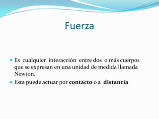 Fuerza
Es cualquier interacción entre dos o más cuerpos
que se expresan en una unidad de medida llamada
Newton.
Esta puede actuar por contacto o a distancia
