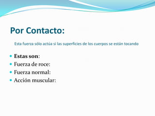 Por Contacto:
Esta fuerza sólo actúa si las superficies de los cuerpos se están tocando
Estas son:
Fuerza de roce:
Fuerza normal:
Acción muscular: