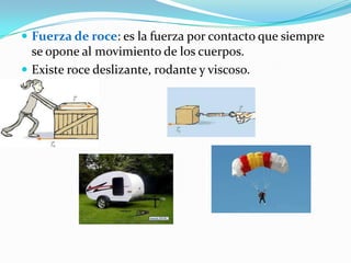  Fuerza de roce: es la fuerza por contacto que siempre
se opone al movimiento de los cuerpos.
Existe roce deslizante, rodante y viscoso.