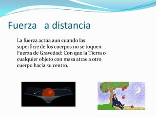 Fuerza a distancia
La fuerza actúa aun cuando las
superficie de los cuerpos no se toquen.
Fuerza de Gravedad: Con que la Tierra o
cualquier objeto con masa atrae a otro
cuerpo hacia su centro.