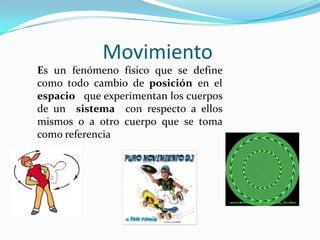 Movimiento
Es un fenómeno físico que se define
como todo cambio de posición en el
espacio que experimentan los cuerpos
de un sistema con respecto a ellos
mismos o a otro cuerpo que se toma
como referencia