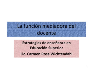 La función mediadora del docente Estrategias de enseñanza en Educación Superior Lic. Carmen Rosa Wichtendahl 