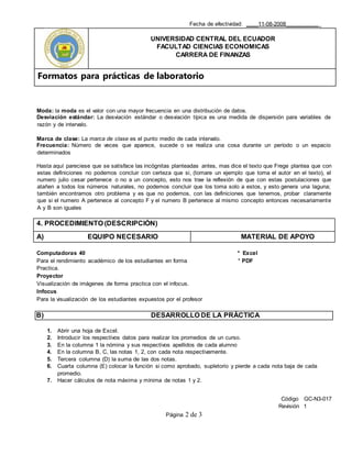 Fecha de efectividad: ____11-08-2008___________
UNIVERSIDAD CENTRAL DEL ECUADOR
FACULTAD CIENCIAS ECONOMICAS
CARRERA DE FINANZAS
Formatos para prácticas de laboratorio
Código GC-N3-017
Revisión 1
Página 2 de 3
Moda: la moda es el valor con una mayor frecuencia en una distribución de datos.
Desviación estándar: La desviación estándar o desviación típica es una medida de dispersión para variables de
razón y de intervalo.
Marca de clase: La marca de clase es el punto medio de cada intervalo.
Frecuencia: Número de veces que aparece, sucede o se realiza una cosa durante un período o un espacio
determinados
Hasta aquí pareciese que se satisface las incógnitas planteadas antes, mas dice el texto que Frege plantea que con
estas definiciones no podemos concluir con certeza que si, (tomare un ejemplo que toma el autor en el texto), el
numero julio cesar pertenece o no a un concepto, esto nos trae la reflexión de que con estas postulaciones que
atañen a todos los números naturales, no podemos concluir que los toma solo a estos, y esto genera una laguna;
también encontramos otro problema y es que no podemos, con las definiciones que tenemos, probar claramente
que si el numero A pertenece al concepto F y el numero B pertenece al mismo concepto entonces necesariamente
A y B son iguales
4. PROCEDIMIENTO (DESCRIPCIÓN)
A) EQUIPO NECESARIO MATERIAL DE APOYO
Computadoras 40 * Excel
Para el rendimiento académico de los estudiantes en forma * PDF
Practica.
Proyector
Visualización de imágenes de forma practica con el infocus.
Infocus
Para la visualización de los estudiantes expuestos por el profesor
B) DESARROLLO DE LA PRÁCTICA
1. Abrir una hoja de Excel.
2. Introducir los respectivos datos para realizar los promedios de un curso.
3. En la columna 1 la nómina y sus respectivos apellidos de cada alumno
4. En la columna B, C, las notas 1, 2, con cada nota respectivamente.
5. Tercera columna (D) la suma de las dos notas.
6. Cuarta columna (E) colocar la función si como aprobado, supletorio y pierde a cada nota baja de cada
promedio.
7. Hacer cálculos de nota máxima y mínima de notas 1 y 2.
 