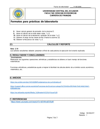 Fecha de efectividad: ____11-08-2008___________
UNIVERSIDAD CENTRAL DEL ECUADOR
FACULTAD CIENCIAS ECONOMICAS
CARRERA DE FINANZAS
Formatos para prácticas de laboratorio
Código GC-N3-017
Revisión 1
Página 3 de 3
8. Hacer calculo general de promedio de la columna E.
9. Hacer el cálculo de la moda delas notas 1 y 2.
10. Hacer el cálculo de la desviación estándar de la notas 1 y 2.
11. Obtener el rango de las clases de fila 2 hasta la columna 22.
12. Obtener la frecuencia de notas 1 y 2.
C) CÁLCULOS Y REPORTE
Nota: 2.10
Los señores estudiantes deberán presentar al final de cada práctica la ejecución de la teoría explicada.
5. RESULTADOS Y CONCLUSIONES
Conclusiones:
Realizando las siguientes operaciones aritméticas y estadísticas se obtiene un buen manejo de funciones
matemáticas.
Funciones aritméticas y estadísticas ayuda a mejorar la facilidad de cálculos dentro de un ámbito social, económico,
matemático, etc.
6. ANEXOS
https://es.scribd.com/doc/143122296/Fundamentos-de-La-Aritmetica-II
https://support.office.com/es-es/article/Funciones-de-Excel-por-categor%C3%ADa-5f91f4e9-7b42-46d2-9bd1-
63f26a86c0eb
https://es.wikipedia.org/wiki/Media_%28matem%C3%A1ticas%29
7. REFERENCIAS
https://www.youtube.com/watch?v=jKHhhy6V8yM
 