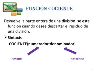 FUNCIÓN COCIENTE
Devuelve la parte entera de una división. se esta
función cuando desee descartar el residuo de
una división.
Sintaxis
COCIENTE(numerador;denominador)
DIVIDENDODIVISOR
7
 