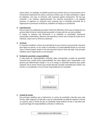 parece obvio, sin embargo, la realidad muestra que muchas veces se crean puestos con la
consecuente implicación de costos y esfuerzos inútiles, que en nada contribuyen a lograr
los objetivos, sino que, al contrario, sólo ocasionan gastos innecesarios. No hay que
confundir a los sistemas organizacionales con sistemas burocráticos o de papeleo
excesivo; al organizar es necesario tener presente que la finalidad primordial de la
organización es promover la eficiencia, simplificar el trabajo y no complicarlo
2. Especialización.
Este principio fue establecido por Adam Smith hace 200 años; afirma que el trabajo de una
persona debe limitarse, hasta donde sea posible, a la ejecución de una sola actividad.
El trabajo se realizará más fácilmente si se subdivide en actividades claramente
relacionadas y delimitadas. Mientras más específico y menor sea el campo de acción de un
individuo, mayor será su eficiencia y destreza.
3. Jerarquía.
Es necesario establecer centros de autoridad de los que emane la comunicación necesaria
para lograr los planes, en los cuales la autoridad y la responsabilidad fluyan en una línea
clara e ininterrumpida, desde el más alto ejecutivo hasta el nivel más bajo. Este principio
establece que la organización es una jerarquía.
4. Paridad de autoridad y responsabilidad.
A cada grado de responsabilidad conferido, debe corresponder el grado de autoridad
necesario para cumplir dicha responsabilidad. No tiene objeto hacer responsable a una
persona por determinado trabajo si no se le otorga la autoridad necesaria para poder
realizarlo. De la misma manera que resulta absurdo conceder autoridad para realizar una
función, a un empleado, si no se le hace responsable por los resultados.
AUTORIDAD
=
RESPONSABILIDAD
5. Unidad de mando.
Este principio establece que al determinar un centro de autoridad y decisión para cada
función, debe asignarse un solo jefe, y que los subordinados no deberán reportar a más de
un superior, pues el hecho de que un empleado reciba órdenes de dos o más jefes sólo
ocasionará fugas de responsabilidad, confusión e ineficiencia.
CONFUSION DE LOS EMPLEADOS
 