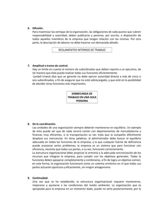 6. Difusión.
Para maximizar las ventajas de la organización, las obligaciones de cada puesto que cubren
responsabilidad y autoridad, deben publicarse y ponerse, por escrito, a disposición de
todos aquellos miembros de la empresa que tengan relación con las mismas. Por otra
parte, la descripción de labores no debe hacerse con demasiado detalle.
7. Amplitud o tramo de control.
Hay un límite en cuanto al número de subordinados que deben reporta a un ejecutivo, de
tal manera que éste pueda realizar todas sus funciones eficientemente.
Lyndall Urwick dice que un gerente no debe ejercer autoridad directa a más de cinco o
seis subordinados, a fin de asegurar que no esté sobrecargado, y que esté en la posibilidad
de atender otras funciones más importantes.
8. De la coordinación.
Las unidades de una organización siempre deberán mantenerse en equilibrio. Un ejemplo
de esto puede ser que de nada servirá contar con departamentos de mercadotecnia y
finanzas muy eficientes, si la transportación es tan mala que la compañía difícilmente
desplaza sus mercancías. En otras palabras, al administrador debe buscar el equilibrio
adecuado en todas las funciones de la empresa, y la que cualquier fuente de deficiencia
puede ocasionar serios problemas; la empresa es un sistema que para funcionar con
eficiencia, necesita que todas sus partes, a su vez, funcionen correctamente.
La estructura organizacional debe propiciar la armonía y la adecuada sincronización de los
recursos que integran la empresa, para cumplir con los objetivos generales. Todas la
funciones deben apoyarse completamente y combinarse, a fin de logra un objetivo común;
en esta forma, la organización funcionará como un sistema armónico en el que todas sus
partes actuarán oportuna y eficazmente, sin ningún antagonismo.
9. Continuidad.
Una vez que se ha establecido, la estructura organizacional requiere mantenerse,
mejorarse y ajustarse a las condiciones del medio ambiente. La organización que es
apropiada para la empresa en un momento dado, puede no serlo posteriormente; por lo
REGLAMENTOS INTERNOS DE TRABAJO
SOBRECARGA DE
TRABAJO EN UNA SOLA
PERSONA
 