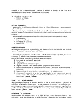 El orden, y aún las denominaciones, cambian de empresa a empresa la más usual es la
denominación de departamento, que se dividen en secciones.
Las etapas de la organización son:
• División del trabajo.
• Coordinación.
DIVISIÓN DEL TRABAJO
La asignación de actividades, mediante la división del trabajo, debe conducir a la especialización
de los individuos.
Es la separación y delimitación de las actividades, con el fin de realizar una función con la mayor
precisión, eficiencia y el mínimo esfuerzo, dando lugar a la especialización y perfeccionamiento en
el trabajo.
Para dividir el trabajo es necesario seguir una secuencia que abarca las siguientes etapas:
• Jerarquización.
• Departamentalización.
• Descripción de funciones.
• Coordinación.
Departamentalización
La departamentalización se logra mediante una división orgánica que permite a la empresa
desempeñar con eficiencia sus diversas actividades.
A la división y el agrupamiento de las funciones y actividades en unidades específicas, con base en
su similitud, se le conoce con el nombre de departamentalización.
Al departamentalizar es conveniente seguir la siguiente secuencia:
1. Listar todas las funciones de la empresa.
2. Clasificarlas.
3. Agruparlas según un orden jerárquico.
4. Asignar actividades a cada una de las áreas agrupadas o departamentos.
5. Especificar las relaciones de autoridad, responsabilidad y obligación, entre las funciones y
los puestos.
6. Establecer líneas de comunicación e interrelación, entre los departamentos.
7. El tamaño, la existencia y el tipo de organización de un departamento deberán
relacionarse con el tamaño y las necesidades específicas de la empresa, y de las funciones
involucradas. (ROBINS, Coulter )
ESTRUCTURA ORGANIZACIONAL
La estructura organizacional se refiere a la forma en que se dividen, agrupan y coordinan las
actividades de la organización en cuanto a las relaciones entre los gerentes y los empleados, entre
gerentes y gerentes y entre empleados y empleados. Los departamentos de una organización se
pueden estructurar, formalmente, en tres formas básicas: por función, por producto/mercado o en
forma de matriz. (ROBINS, Coulter )
ORGANIZACIÓN FUNCIONAL
La organización por funciones reúne, en un departamento, a todos los que se dedican a una
actividad o a varias relacionadas, que se llaman funciones. Por ejemplo, una organización dividida
 