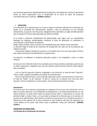 por funciones puede tener departamentos para producción, mercadotecnia y ventas. El gerente de
ventas de dicha organización sería el responsable de la venta de todos los productos
manufacturados por la empresa. (ROBINS, Coulter )
• DIRECCIÓN:
Es el elemento de la administración en el que se logra la realización efectiva de lo planeado, por
medio de la autoridad del administrador, ejercida a base de decisiones ya sea tomadas
directamente, ya que con más frecuencia, delegando dicha autoridad y se vigila simultáneamente
que se cumpla en la forma adecuada todas las órdenes emitidas.
Es la acción e influencia interpersonal del administrador para lograr que sus subordinados
obtengan los objetivos encomendados, mediante la toma de decisiones, la motivación, la
comunicación y coordinación de esfuerzos.
Dirigir implica mandar, influir y motivar a los empleados para que realicen tareas esenciales.
La dirección llega al fondo de las relaciones de los gerentes con cada una de las personas que
trabajan con ellos.
Los gerentes dirigen tratando de convencer a los demás que se les unan para lograr el futuro
que surge de los pasos de la planificación y la organización.
Los gerentes al establecer el ambiente adecuado, ayudan a sus empleados a hacer su mejor
esfuerzo.
Se trata por este medio de obtener los resultados que se hayan previsto y planeado y para los que
se había urbanizado e integrado, pero hay dos estratos sustancialmente distintos daría obtener
éstos resultados.
a) Es el nivel de ejecución (obreros, empleados y aún técnicos), se trata de hacer "ejecutar",
"llevar a cabo", aquéllas actividades que habrán de ser productivas.
b) En el nivel administrativo, o sea, el de todo aquél que es jefe, y precisamente en cuanto lo es,
se trata de "Dirigir" no de "ejecutar". El jefe en cuanto tal, no ejecuta sino hace que otros
ejecuten. Tienen no obstante su "hacer propio". Este consiste precisamente en dirigir...
Importancia:
De manera que sirven técnicas complicadas en cualquiera de los otros cinco elementos, sino se
logra una buena ejecución, la cual depende inmediatamente, y coincide temporalmente con una
buena dirección, en tanto serán todas las demás técnicas útiles e interesantes en cuanto nos
permitan dirigir y realizar mejor, y es que todas las etapas de la dirección que es la esencia y el
corazón de lo administrativo, aquí tenemos en todos los casos que ver con "hombres concretos" a
diferencia de los aspectos de la parte mecánica en que tratamos más bien de relaciones con
"como debían ser las cosas" aquí vemos casos y problemas "como son realmente". (ROBINS,
Coulter )
PRINCIPIOS DE DIRECCIÓN:
a) Principios de la coordinación de intereses.
 